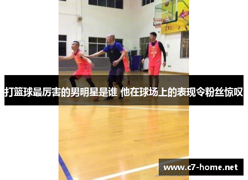 打篮球最厉害的男明星是谁 他在球场上的表现令粉丝惊叹